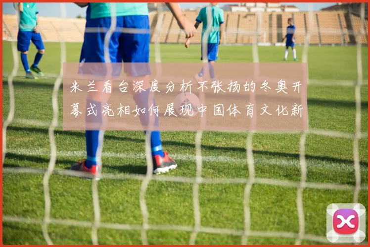 米兰看台深度分析不张扬的冬奥开幕式亮相如何展现中国体育文化新形象