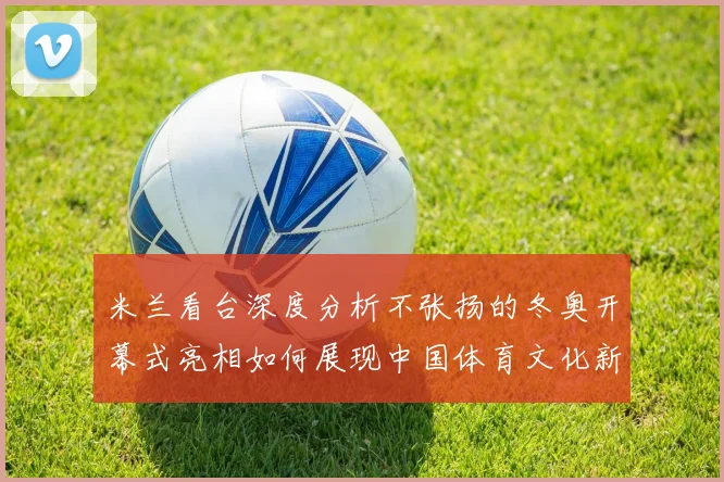 米兰看台深度分析不张扬的冬奥开幕式亮相如何展现中国体育文化新形象