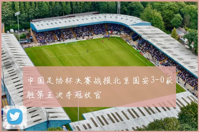 中国足协杯决赛战报北京国安3-0获胜第五次夺冠收官