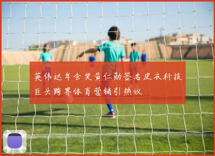 英伟达年会奖黄仁勋签名皮衣科技巨头跨界体育营销引热议