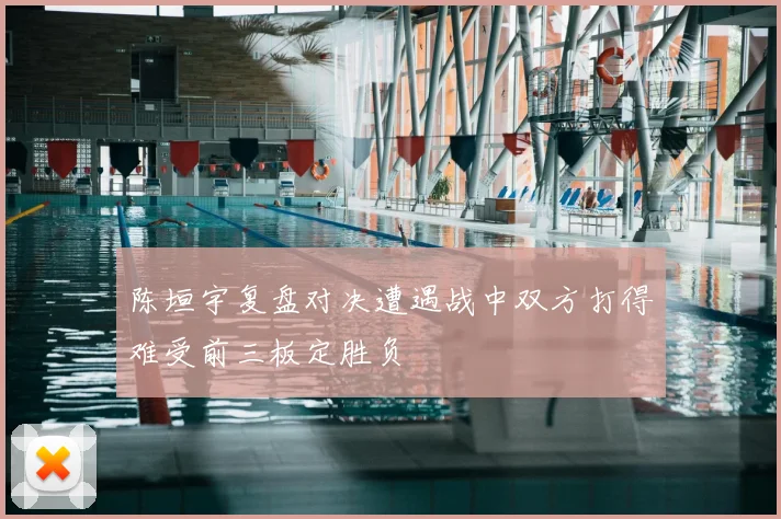 陈垣宇复盘对决遭遇战中双方打得难受前三板定胜负