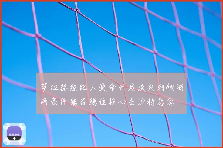 萨拉赫经纪人受命开启谈判利物浦两条件能否稳住核心去沙特悬念