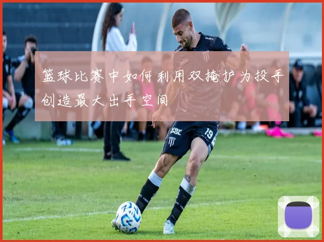 篮球比赛中如何利用双掩护为投手创造最大出手空间