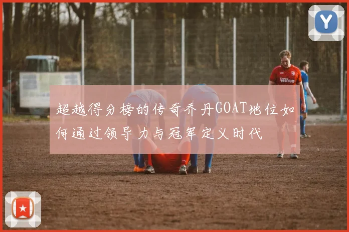 超越得分榜的传奇乔丹GOAT地位如何通过领导力与冠军定义时代