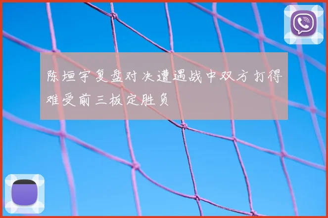 陈垣宇复盘对决遭遇战中双方打得难受前三板定胜负