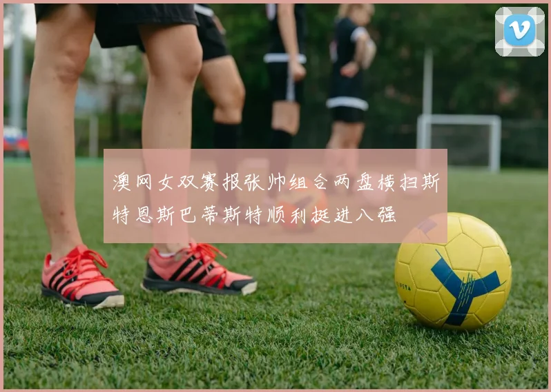 澳网女双赛报张帅组合两盘横扫斯特恩斯巴蒂斯特顺利挺进八强