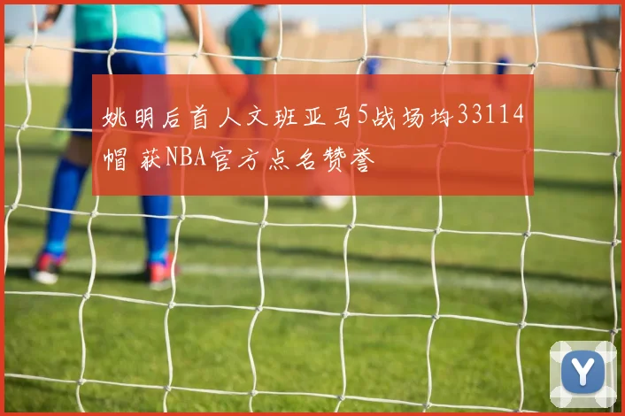 姚明后首人文班亚马5战场均33114帽 获NBA官方点名赞誉