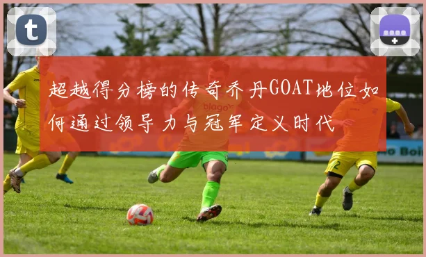 超越得分榜的传奇乔丹GOAT地位如何通过领导力与冠军定义时代